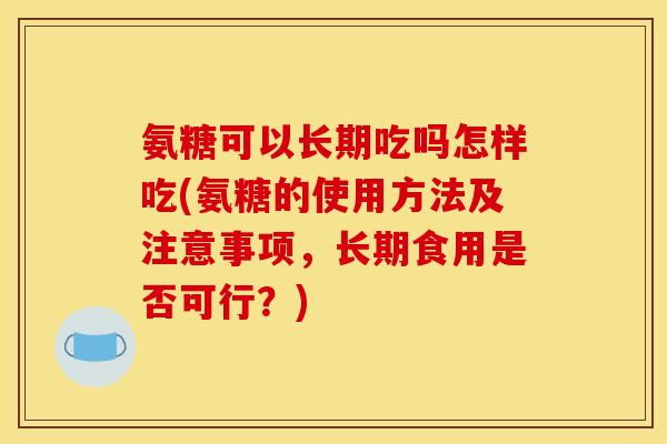 氨糖可以长期吃吗怎样吃(氨糖的使用方法及注意事项，长期食用是否可行？)