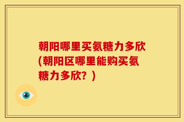 朝阳哪里买氨糖力多欣(朝阳区哪里能购买氨糖力多欣？)