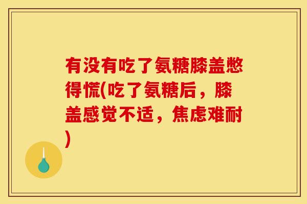 有没有吃了氨糖膝盖憋得慌(吃了氨糖后，膝盖感觉不适，焦虑难耐)