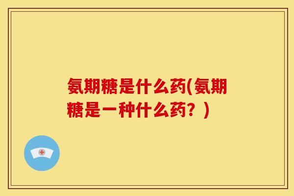 氨期糖是什么药(氨期糖是一种什么药？)