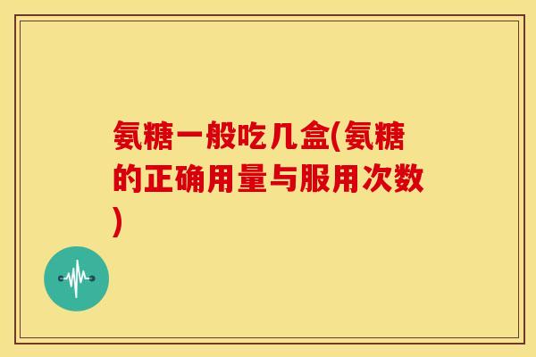 氨糖一般吃几盒(氨糖的正确用量与服用次数)