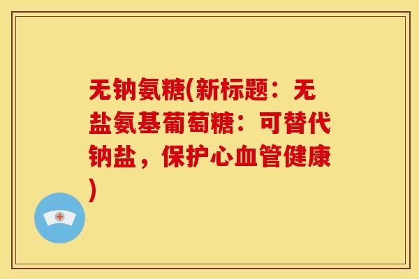 无钠氨糖(新标题：无盐氨基葡萄糖：可替代钠盐，保护心血管健康)