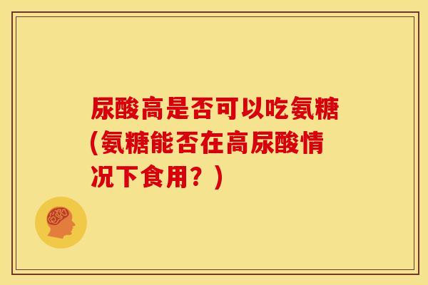 尿酸高是否可以吃氨糖(氨糖能否在高尿酸情况下食用？)