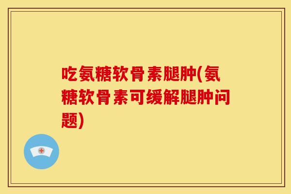 吃氨糖软骨素腿肿(氨糖软骨素可缓解腿肿问题)