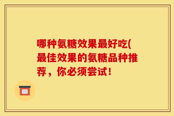 哪种氨糖效果最好吃(最佳效果的氨糖品种推荐，你必须尝试！