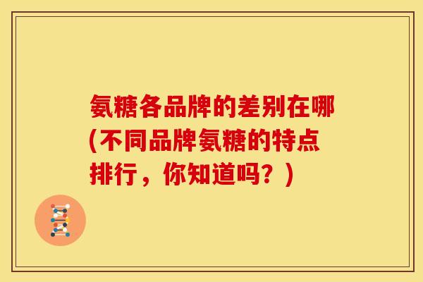 氨糖各品牌的差别在哪(不同品牌氨糖的特点排行，你知道吗？)
