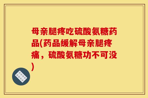 母亲腿疼吃硫酸氨糖药品(药品缓解母亲腿疼痛，硫酸氨糖功不可没)