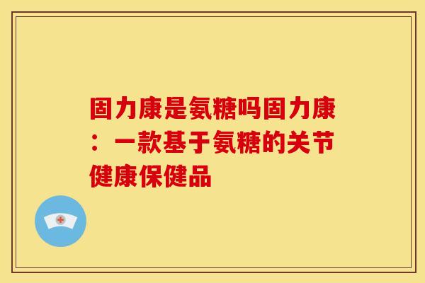 固力康是氨糖吗固力康：一款基于氨糖的关节健康保健品