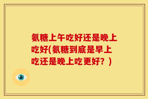 氨糖上午吃好还是晚上吃好(氨糖到底是早上吃还是晚上吃更好？)