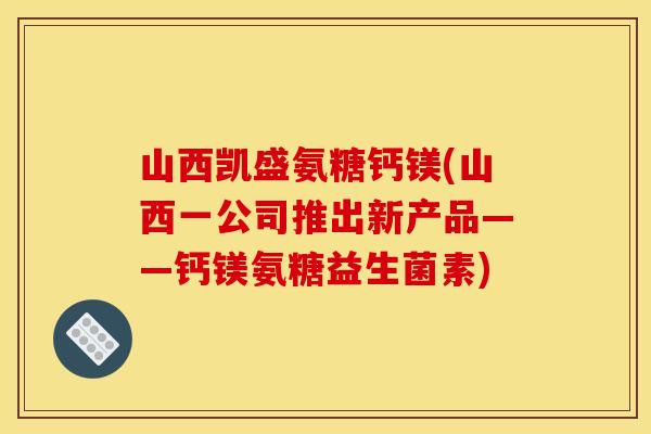 山西凯盛氨糖钙镁(山西一公司推出新产品——钙镁氨糖益生菌素)