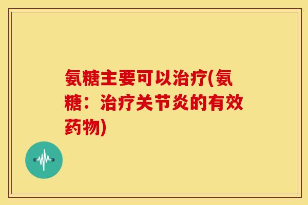 氨糖主要可以治疗(氨糖：治疗关节炎的有效药物)