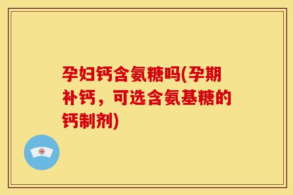 孕妇钙含氨糖吗(孕期补钙，可选含氨基糖的钙制剂)