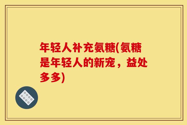 年轻人补充氨糖(氨糖是年轻人的新宠,益处多多) 年轻人补充氨糖(氨糖是年轻人的新宠,益处多多)