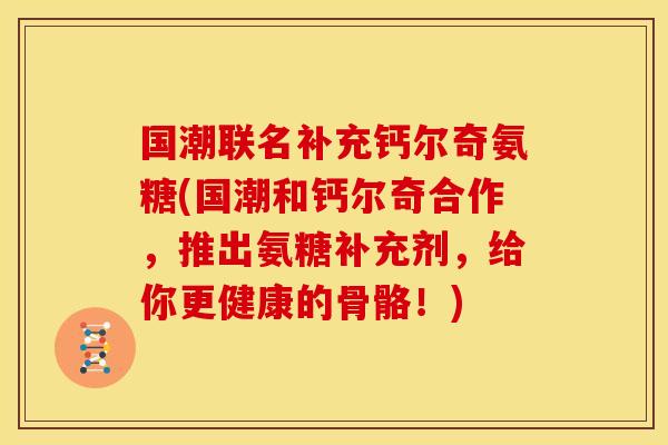 国潮联名补充钙尔奇氨糖(国潮和钙尔奇合作，推出氨糖补充剂，给你更健康的骨骼！)