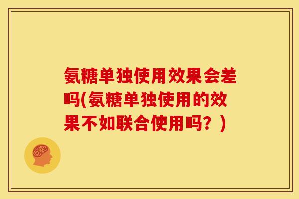 氨糖单独使用效果会差吗(氨糖单独使用的效果不如联合使用吗？)