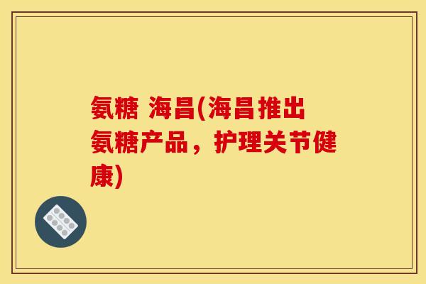 氨糖 海昌(海昌推出氨糖产品，护理关节健康)