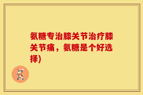 氨糖专膝关节膝关节痛,氨糖是个好选择) 氨糖专膝关节膝关节痛,氨糖是个好选择)