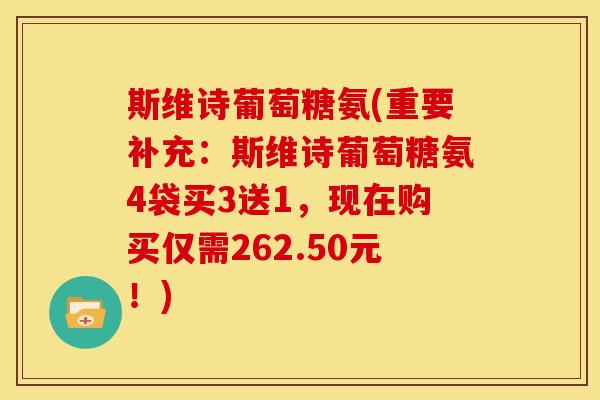 斯维诗葡萄糖氨(重要补充:斯维诗葡萄糖氨4袋买3送1,现在购买仅需262.50元!) 斯维诗葡萄糖氨(重要补充:斯维诗葡萄糖氨4袋买3送1,现在购买仅需262.50元!)