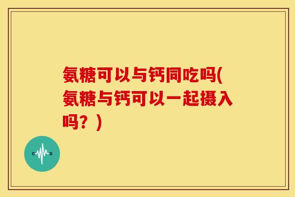 氨糖可以与钙同吃吗(氨糖与钙可以一起摄入吗？)