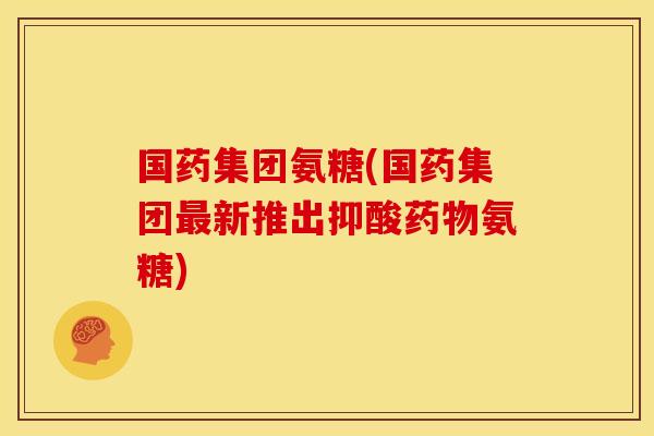 国药集团氨糖(国药集团最新推出抑酸药物氨糖)