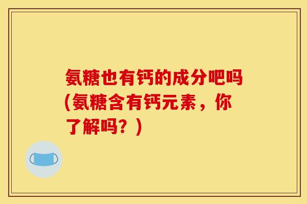 氨糖也有钙的成分吧吗(氨糖含有钙元素,你了解吗?) 氨糖也有钙的成分吧吗(氨糖含有钙元素,你了解吗?)