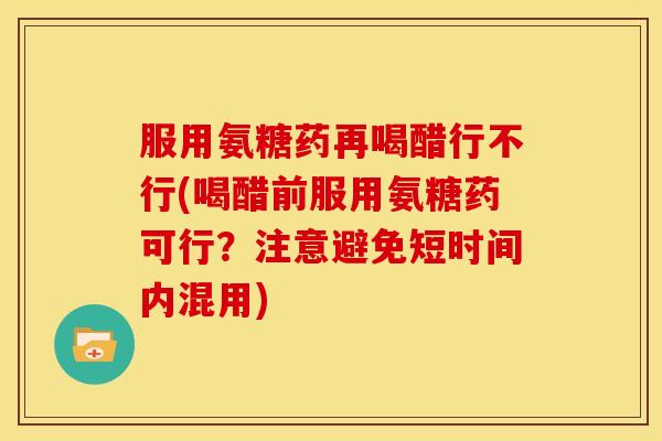 服用氨糖药再喝醋行不行(喝醋前服用氨糖药可行？注意避免短时间内混用)