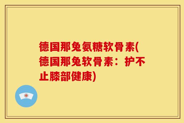 德国那兔氨糖软骨素(德国那兔软骨素：护不止膝部健康)