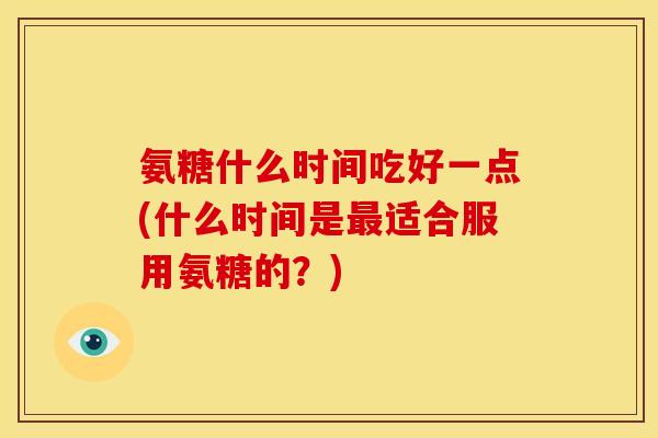 氨糖什么时间吃好一点(什么时间是最适合服用氨糖的？)