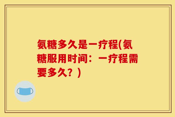 氨糖多久是一疗程(氨糖服用时间：一疗程需要多久？)