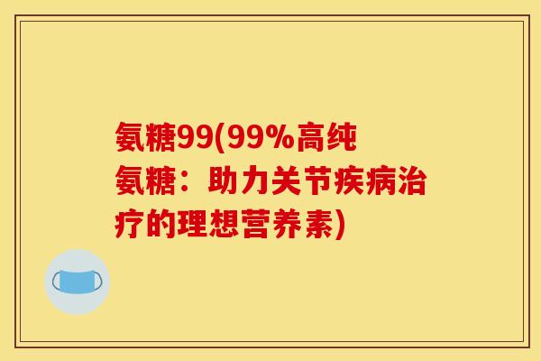 氨糖99(99%高纯氨糖：助力关节疾病治疗的理想营养素)