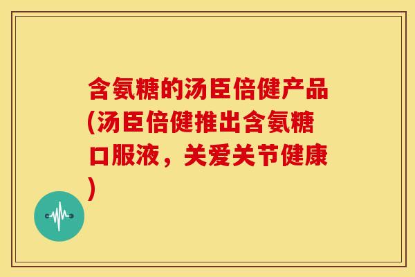 含氨糖的汤臣倍健产品(汤臣倍健推出含氨糖口服液，关爱关节健康)