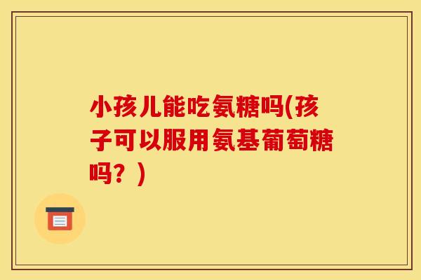 小孩儿能吃氨糖吗(孩子可以服用氨基葡萄糖吗？)