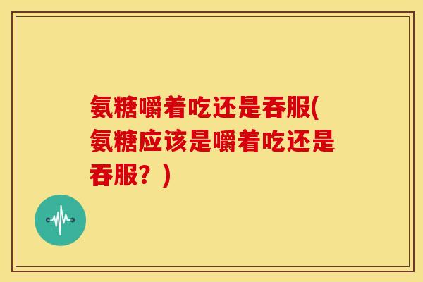 氨糖嚼着吃还是吞服(氨糖应该是嚼着吃还是吞服？)