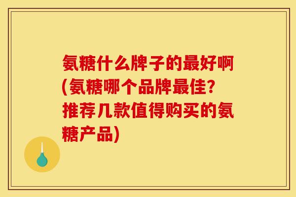 氨糖什么牌子的最好啊(氨糖哪个品牌最佳？推荐几款值得购买的氨糖产品)