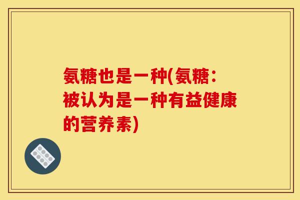 氨糖也是一种(氨糖:被认为是一种有益健康的营养素) 氨糖也是一种(氨糖:被认为是一种有益健康的营养素)