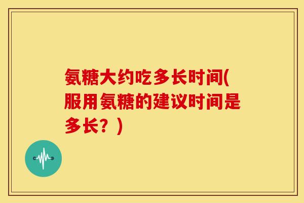 氨糖大约吃多长时间(服用氨糖的建议时间是多长？)