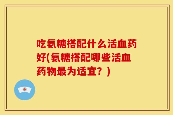吃氨糖搭配什么活血药好(氨糖搭配哪些活血药物最为适宜？)