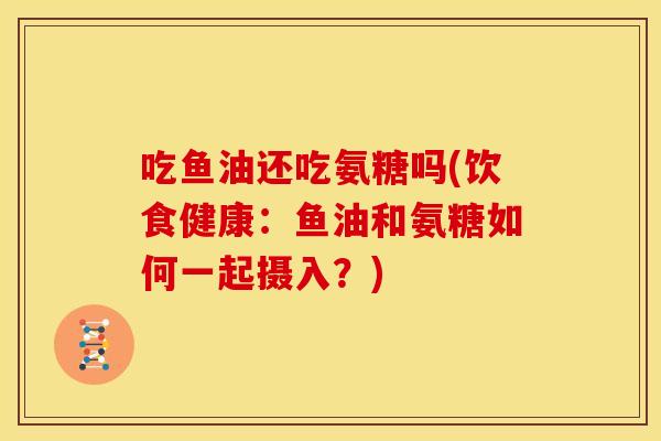 吃鱼油还吃氨糖吗(饮食健康：鱼油和氨糖如何一起摄入？)