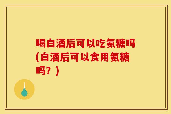 喝白酒后可以吃氨糖吗(白酒后可以食用氨糖吗？)