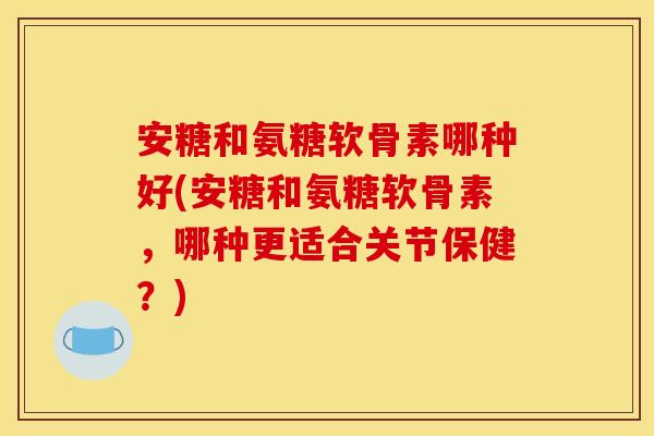 安糖和氨糖软骨素哪种好(安糖和氨糖软骨素，哪种更适合关节保健？)