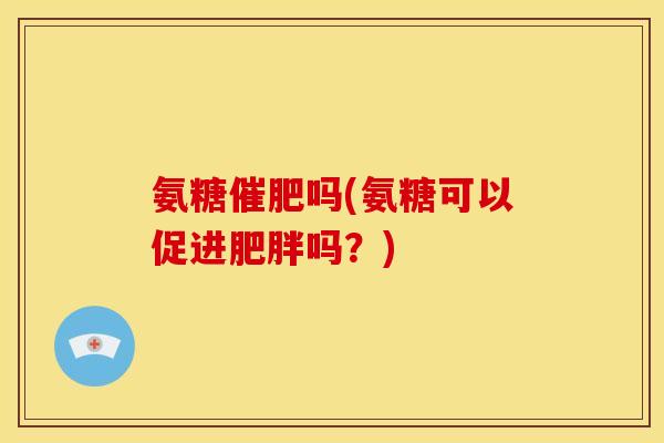 氨糖催肥吗(氨糖可以促进肥胖吗？)