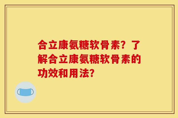 合立康氨糖软骨素？了解合立康氨糖软骨素的功效和用法？