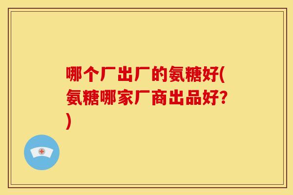 哪个厂出厂的氨糖好(氨糖哪家厂商出品好？)