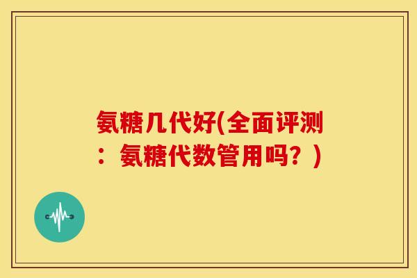 氨糖几代好(全面评测：氨糖代数管用吗？)