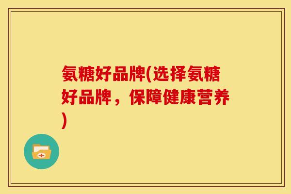 氨糖好品牌(选择氨糖好品牌，保障健康营养)