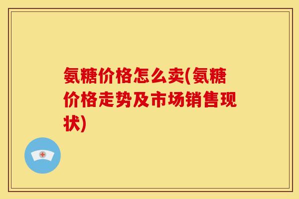 氨糖价格怎么卖(氨糖价格走势及市场销售现状)