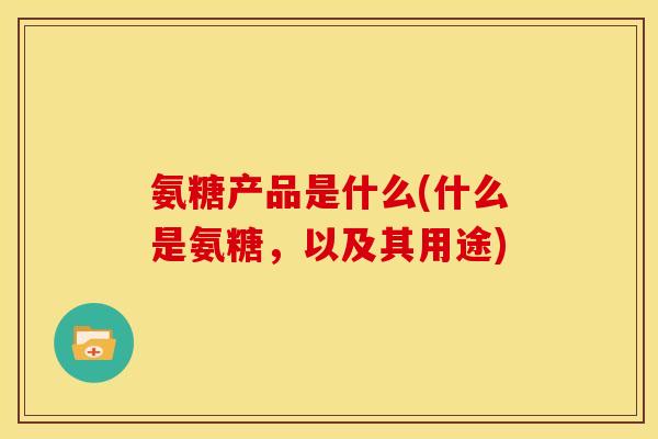 氨糖产品是什么(什么是氨糖，以及其用途)