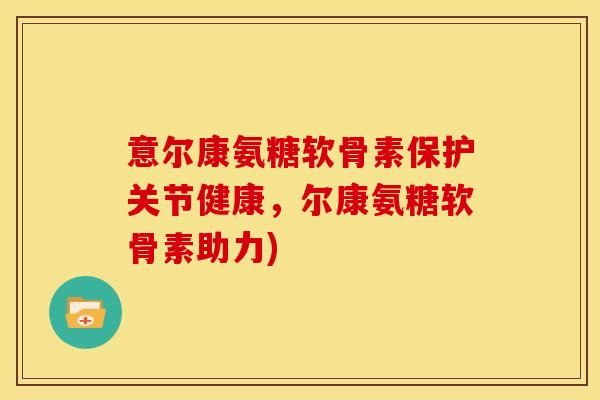 意尔康氨糖软骨素保护关节健康，尔康氨糖软骨素助力)