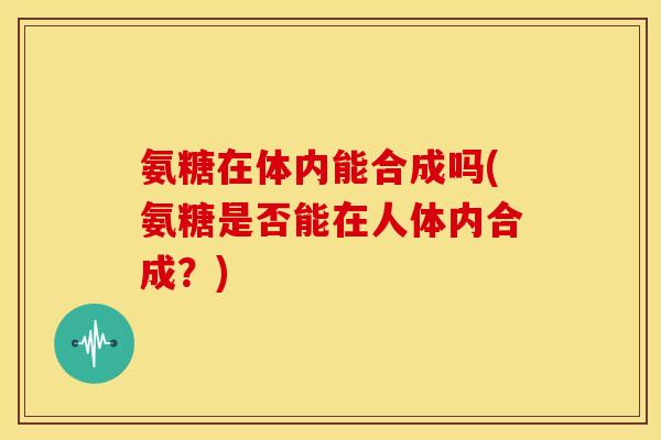氨糖在体内能合成吗(氨糖是否能在人体内合成？)