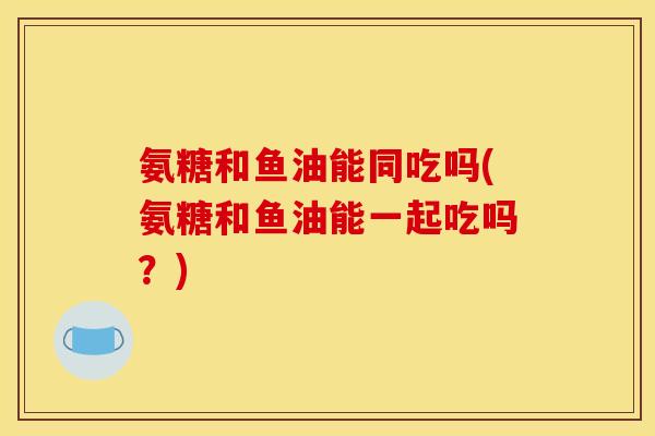 氨糖和鱼油能同吃吗(氨糖和鱼油能一起吃吗？)